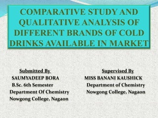 COMPARATIVE STUDY AND
QUALITATIVE ANALYSIS OF
DIFFERENT BRANDS OF COLD
DRINKS AVAILABLE IN MARKET
Submitted By Supervised By
SAUMYADEEP BORA MISS BANANI KAUSHICK
B.Sc. 6th Semester Department of Chemistry
Department Of Chemistry Nowgong College, Nagaon
Nowgong College, Nagaon
 