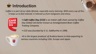 Coffee is a part of our daily lifestyle, especially every morning. With every cup of this,
it helps us to feel relieved. It relieved us from hangovers and stress.
Introduction
• Café Coffee Day (CCD) is an Indian café chain owned by Coffee
Day Global Ltd Earlier known as Amalgamated Bean Coffee
Trading Company.
•It is the largest producer of Arabica beans in Asia exporting to
various countries including USA, Europe and Japan.
• CCD was founded by V. G. Siddhartha in 1996.
 