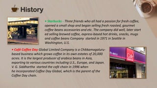 History
• Starbucks - Three friends who all had a passion for fresh coffee,
opened a small shop and began selling fresh roasted, gourmet
coffee beans accessories and etc. The company did well, later start
ed selling brewed coffee, express-based hot drinks, snacks, mugs
and coffee beans Company started in 1971 in Seattle in
Washington, U.S.
• Café Coffee Day Global Limited Company is a Chikkamagaluru-
based business which grows coffee in its own estates of 20,000
acres. It is the largest producer of arabica beans in Asia,
exporting to various countries including U.S., Europe, and Japan.
V. G. Siddhartha started the café chain in 1996 when
he incorporated Coffee Day Global, which is the parent of the
Coffee Day chain.
 