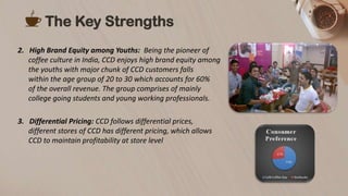 2. High Brand Equity among Youths: Being the pioneer of
coffee culture in India, CCD enjoys high brand equity among
the youths with major chunk of CCD customers falls
within the age group of 20 to 30 which accounts for 60%
of the overall revenue. The group comprises of mainly
college going students and young working professionals.
3. Differential Pricing: CCD follows differential prices,
different stores of CCD has different pricing, which allows
CCD to maintain profitability at store level
The Key Strengths
 