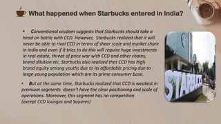 What happened when Starbucks entered in India?
• Conventional wisdom suggests that Starbucks should take a
head on battle with CCD. However, Starbucks realized that it will
never be able to rival CCD in terms of sheer scale and market share
in India and even if it tries to do this will require huge investments
in real estate, threat of price war with CCD and other chains,
brand dilution etc. Starbucks also realized that CCD has high
brand equity among youths due to its affordable pricing due to
large young population which are its prime consumer base.
• But at the same time, Starbucks realized that CCD is weakest in
premium segments doesn’t have the clear positioning and scale of
operations. Moreover, this segment has no competition
(except CCD lounges and Squares)
 