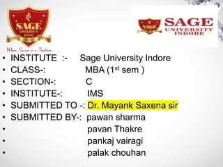 • INSTITUTE :- Sage University Indore
• CLASS-: MBA (1st sem )
• SECTION-: C
• INSTITUTE-: IMS
• SUBMITTED TO -: Dr. Mayank Saxena sir
• SUBMITTED BY-: pawan sharma
• pavan Thakre
• pankaj vairagi
• palak chouhan
 