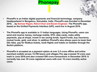 Phonepay
• PhonePe is an Indian digital payments and financial technology. company
headquartered in Bengaluru, Karnataka, India. PhonePe was founded in December
2015, . by Sameer Nigam, Rahul Chari and Burzin Engineer. The PhonePe app,
based on the Unified Payments Interface (UPI), went live in August 2016.
• The PhonePe app is available in 11 Indian languages. Using PhonePe, users can
send and receive money, recharge mobile, DTH, data cards, make utility
payments, pay at shops, invest in tax saving funds, liquid Funds, buy insurance,
mutual funds, gold, and silver. In addition PhonePe also allows users to book their
Ola rides, pay for Redbus tickets, book flights and hotels on Goibibo through the
Switch platform.
• PhonePe is accepted as a payment option at over 2.5 crore offline and online
merchant outlets across 15,700 towns and villages.The app crossed 10 crore user
mark in June 2018.and also crossed 500 crore transactions in December 2019. It
currently has over 35 crore registered users with over 15 crore monthly active
users.
 
