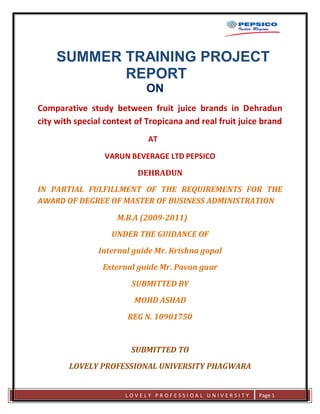 SUMMER TRAINING PROJECT
                 REPORT
                                 ON
     Comparative study between fruit juice brands in Dehradun
     city with special context of Tropicana and real fruit juice brand
                                  AT

                      VARUN BEVERAGE LTD PEPSICO
                               DEHRADUN
     IN PARTIAL FULFILLMENT OF THE REQUIREMENTS FOR THE
     AWARD OF DEGREE OF MASTER OF BUSINESS ADMINISTRATION

                          M.B.A (2009-2011)
                        UNDER THE GUIDANCE OF
                     Internal guide Mr. Krishna gopal
                      External guide Mr. Pavan gaur
                             SUBMITTED BY
                              MOHD ASHAD
                            REG N. 10901750


                             SUBMITTED TO
             LOVELY PROFESSIONAL UNIVERSITY PHAGWARA


                            LOVELY PROFESSIOAL UNIVERSITY      Page 1
lo
 