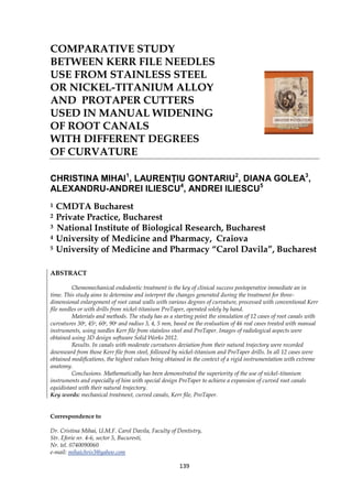 139
COMPARATIVE STUDY
BETWEEN KERR FILE NEEDLES
USE FROM STAINLESS STEEL
OR NICKEL-TITANIUM ALLOY
AND PROTAPER CUTTERS
USED IN MANUAL WIDENING
OF ROOT CANALS
WITH DIFFERENT DEGREES
OF CURVATURE
CHRISTINA MIHAI1
, LAURENŢIU GONTARIU2
, DIANA GOLEA3
,
ALEXANDRU-ANDREI ILIESCU4
, ANDREI ILIESCU5
1 CMDTA Bucharest
2 Private Practice, Bucharest
3 National Institute of Biological Research, Bucharest
4 University of Medicine and Pharmacy, Craiova
5 University of Medicine and Pharmacy “Carol Davila”, Bucharest
ABSTRACT
Chemomechanical endodontic treatment is the key of clinical success postoperative immediate an in
time. This study aims to determine and interpret the changes generated during the treatment for three-
dimensional enlargement of root canal walls with various degrees of curvature, processed with conventional Kerr
file needles or with drills from nickel-titanium ProTaper, operated solely by hand.
Materials and methods. The study has as a starting point the simulation of 12 cases of root canals with
curvatures 30o, 45o, 60o, 90o and radius 3, 4, 5 mm, based on the evaluation of 46 real cases treated with manual
instruments, using needles Kerr file from stainless steel and ProTaper. Images of radiological aspects were
obtained using 3D design software Solid Works 2012.
Results. In canals with moderate curvatures deviation from their natural trajectory were recorded
downward from those Kerr file from steel, followed by nickel-titanium and ProTaper drills. In all 12 cases were
obtained modifications, the highest values being obtained in the context of a rigid instrumentation with extreme
anatomy.
Conclusions. Mathematically has been demonstrated the superiority of the use of nickel-titanium
instruments and especially of him with special design ProTaper to achieve a expansion of curved root canals
equidistant with their natural trajectory.
Key words: mechanical treatment, curved canals, Kerr file, ProTaper.
Correspondence to
Dr. Cristina Mihai, U.M.F. Carol Davila, Faculty of Dentistry,
Str. Eforie nr. 4-6, sector 5, Bucuresti,
Nr. tel. 0740090060
e-mail: mihaichris3@yahoo.com
 
