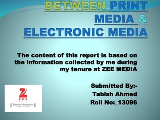 The content of this report is based on
the information collected by me during
my tenure at ZEE MEDIA
Submitted By:-
Tabish Ahmed
Roll No:_13096
 