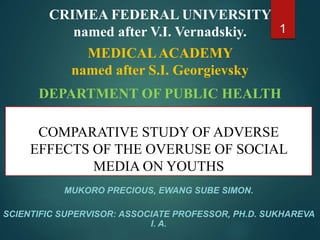 COMPARATIVE STUDY OF ADVERSE
EFFECTS OF THE OVERUSE OF SOCIAL
MEDIA ON YOUTHS
MUKORO PRECIOUS, EWANG SUBE SIMON.
SCIENTIFIC SUPERVISOR: ASSOCIATE PROFESSOR, PH.D. SUKHAREVA
I. A.
1
CRIMEA FEDERAL UNIVERSITY
named after V.I. Vernadskiy.
MEDICALACADEMY
named after S.I. Georgievsky
DEPARTMENT OF PUBLIC HEALTH
 