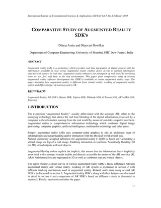 International Journal on Computational Sciences & Applications (IJCSA) Vol.5, No.1,February 2015
11
COMPARATIVE STUDY OF AUGMENTED REALITY
SDK’S
Dhiraj Amin and Sharvari Govilkar
Department of Computer Engineering, University of Mumbai, PIIT, New Panvel, India
ABSTRACT
Augmented reality (AR) is a technology which provides real time integration of digital content with the
information available in real world. Augmented reality enables direct access to implicit information
attached with context in real time. Augmented reality enhances our perception of real world by enriching
what we see, feel, and hear in the real environment. This paper gives comparative study of various
augmented reality software development kits (SDK’s) available to create augmented reality apps. The
paper describes how augmented reality is different from virtual reality; working of augmented reality
system and different types of tracking used in AR.
KEYWORDS
Augmented Reality, AR SDK’s, Metaio SDK, Vuforia SDK, Wikitude SDK, D’Fusion SDK, ARToolKit SDK,
Tracking.
1.INTRODUCTION
The expression “Augmented Reality”, usually abbreviated with the acronym AR- refers to the
emerging technology that allows the real time blending of the digital information processed by a
computer with information coming from the real world by means of suitable computer interfaces.
Augmented reality is comprehensive information technology which combines digital image
processing, computer graphics, artificial intelligence, multimedia technology and other areas.
Simply, augmented reality (AR) uses computer-aided graphics to add an additional layer of
information to aid understanding and/or interaction with the physical world around you.
Natural commonly accepted definition for augmented reality [11][10] is based on: Generating a
virtual image on top of a real image, Enabling interaction in real-time, Seamlessly blending 3D
(or 2D) virtual objects with real objects.
Augmented Reality makes explicit the implicit; this means that the information that is implicitly
associated with a context is made usable and directly accessible by means of the AR interface [8].
AR is both interactive and registered in 3D as well as combines real and virtual objects.
The paper presents a detail survey of various augmented reality SDK’s. Basic difference between
augmented reality and virtual reality, working of AR system is explained in section 2 with
different tracking mechanism used in augmented reality .Related work done using several AR
SDK’s is discussed in section 3. Augmented reality SDK’s along with their features are discussed
in detail in section 4 and comparison of AR SDK’s based on different criteria is discussed in
section 5. Finally, section 6 concludes the paper.
 