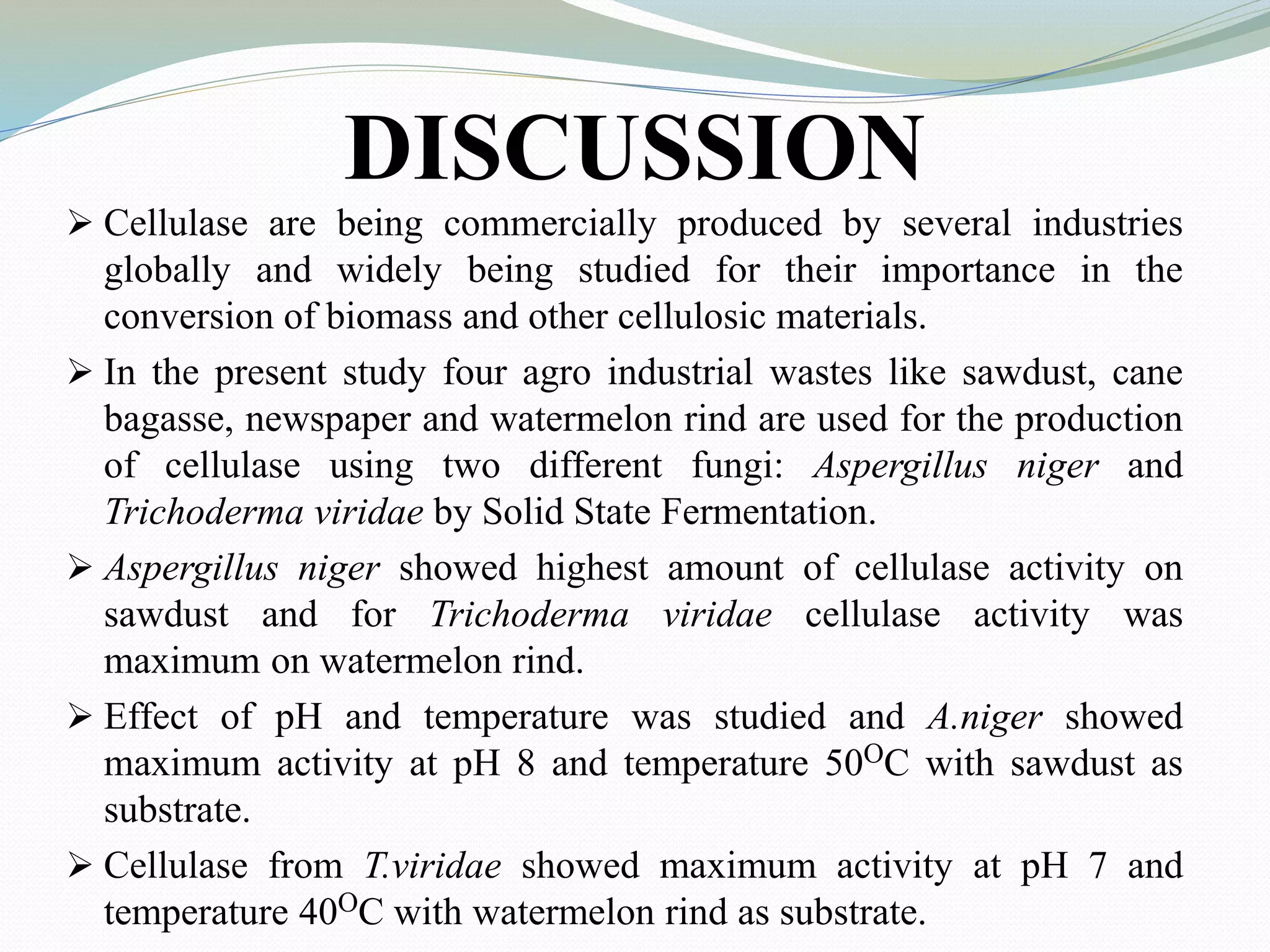 DISCUSSION
 Cellulase are being commercially produced by several industries
globally and widely being studied for their importance in the
conversion of biomass and other cellulosic materials.
 In the present study four agro industrial wastes like sawdust, cane
bagasse, newspaper and watermelon rind are used for the production
of cellulase using two different fungi: Aspergillus niger and
Trichoderma viridae by Solid State Fermentation.
 Aspergillus niger showed highest amount of cellulase activity on
sawdust and for Trichoderma viridae cellulase activity was
maximum on watermelon rind.
 Effect of pH and temperature was studied and A.niger showed
maximum activity at pH 8 and temperature 50OC with sawdust as
substrate.
 Cellulase from T.viridae showed maximum activity at pH 7 and
temperature 40OC with watermelon rind as substrate.
 