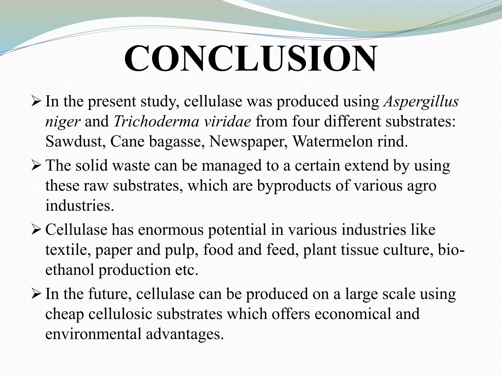 CONCLUSION
 In the present study, cellulase was produced using Aspergillus
niger and Trichoderma viridae from four different substrates:
Sawdust, Cane bagasse, Newspaper, Watermelon rind.
 The solid waste can be managed to a certain extend by using
these raw substrates, which are byproducts of various agro
industries.
 Cellulase has enormous potential in various industries like
textile, paper and pulp, food and feed, plant tissue culture, bio-
ethanol production etc.
 In the future, cellulase can be produced on a large scale using
cheap cellulosic substrates which offers economical and
environmental advantages.
 