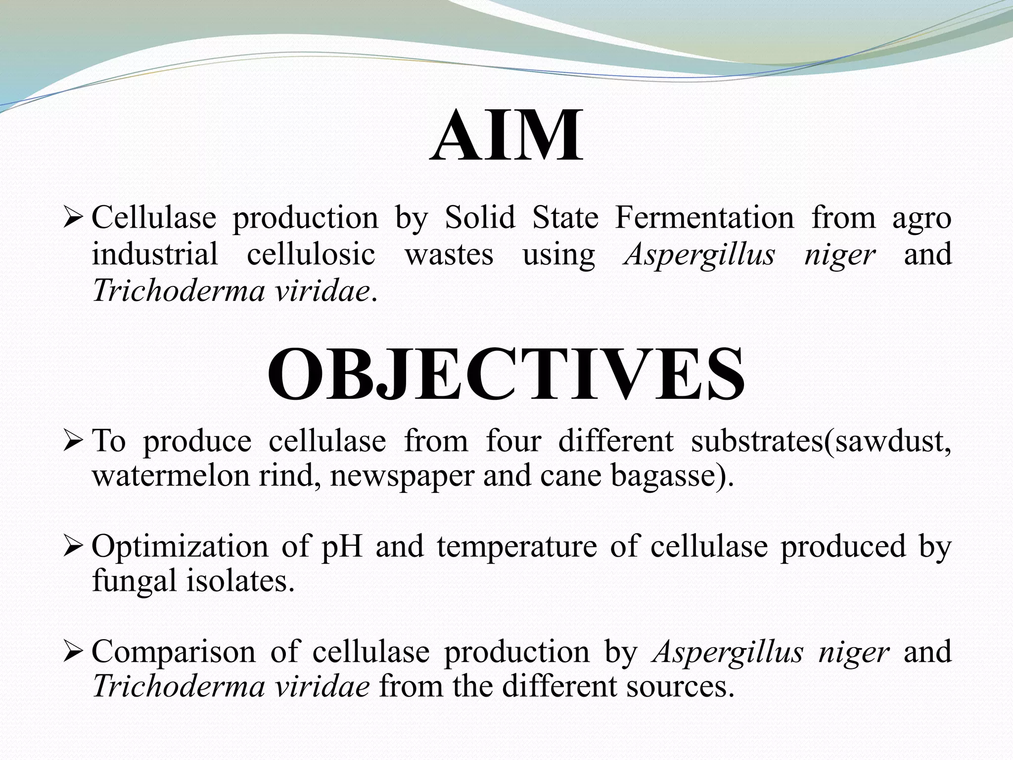 AIM
 Cellulase production by Solid State Fermentation from agro
industrial cellulosic wastes using Aspergillus niger and
Trichoderma viridae.
OBJECTIVES
 To produce cellulase from four different substrates(sawdust,
watermelon rind, newspaper and cane bagasse).
 Optimization of pH and temperature of cellulase produced by
fungal isolates.
 Comparison of cellulase production by Aspergillus niger and
Trichoderma viridae from the different sources.
 