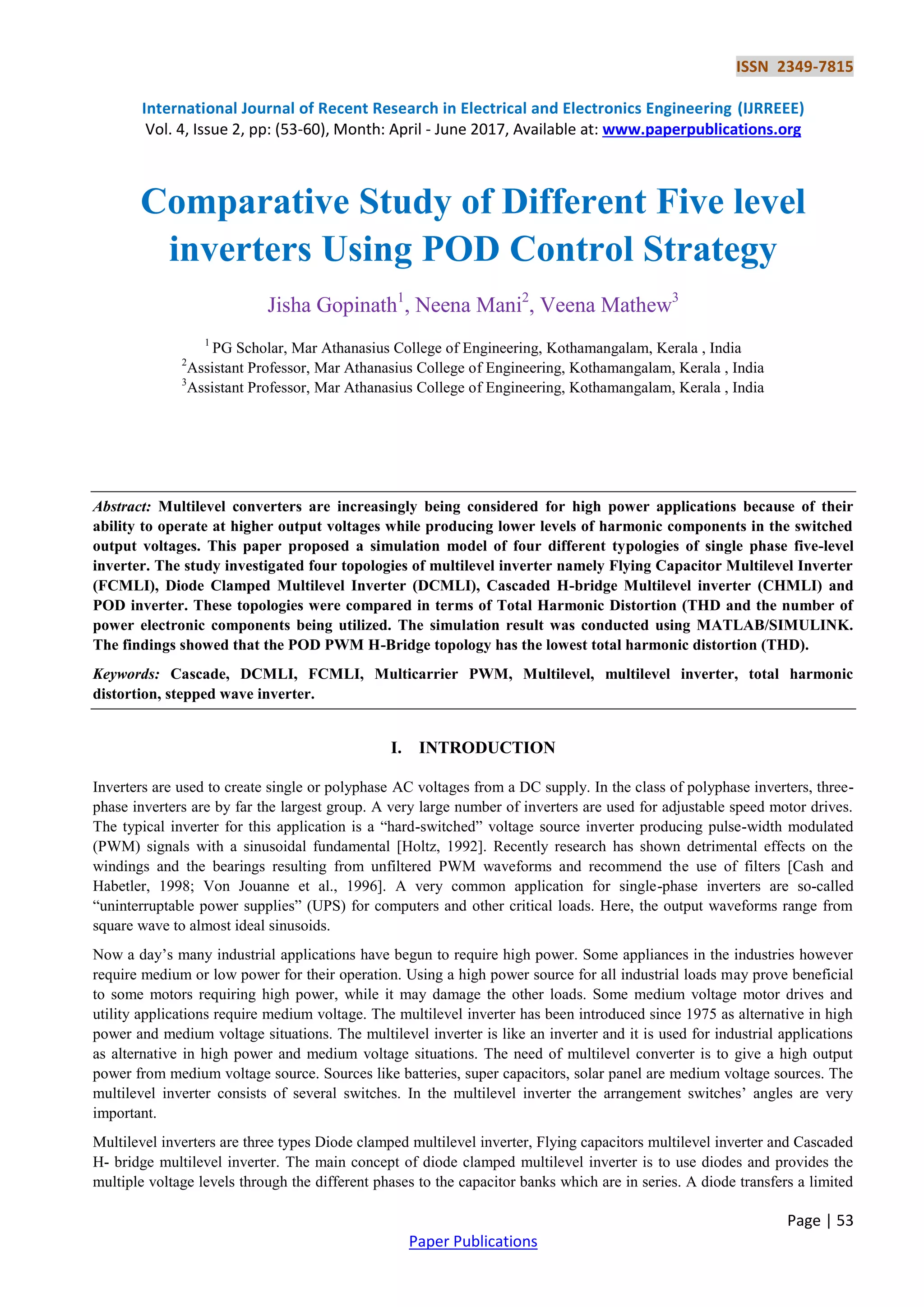 ISSN 2349-7815
International Journal of Recent Research in Electrical and Electronics Engineering (IJRREEE)
Vol. 4, Issue 2, pp: (53-60), Month: April - June 2017, Available at: www.paperpublications.org
Page | 53
Paper Publications
Comparative Study of Different Five level
inverters Using POD Control Strategy
Jisha Gopinath1
, Neena Mani2
, Veena Mathew3
1
PG Scholar, Mar Athanasius College of Engineering, Kothamangalam, Kerala , India
2
Assistant Professor, Mar Athanasius College of Engineering, Kothamangalam, Kerala , India
3
Assistant Professor, Mar Athanasius College of Engineering, Kothamangalam, Kerala , India
Abstract: Multilevel converters are increasingly being considered for high power applications because of their
ability to operate at higher output voltages while producing lower levels of harmonic components in the switched
output voltages. This paper proposed a simulation model of four different typologies of single phase five-level
inverter. The study investigated four topologies of multilevel inverter namely Flying Capacitor Multilevel Inverter
(FCMLI), Diode Clamped Multilevel Inverter (DCMLI), Cascaded H-bridge Multilevel inverter (CHMLI) and
POD inverter. These topologies were compared in terms of Total Harmonic Distortion (THD and the number of
power electronic components being utilized. The simulation result was conducted using MATLAB/SIMULINK.
The findings showed that the POD PWM H-Bridge topology has the lowest total harmonic distortion (THD).
Keywords: Cascade, DCMLI, FCMLI, Multicarrier PWM, Multilevel, multilevel inverter, total harmonic
distortion, stepped wave inverter.
I. INTRODUCTION
Inverters are used to create single or polyphase AC voltages from a DC supply. In the class of polyphase inverters, three-
phase inverters are by far the largest group. A very large number of inverters are used for adjustable speed motor drives.
The typical inverter for this application is a “hard-switched” voltage source inverter producing pulse-width modulated
(PWM) signals with a sinusoidal fundamental [Holtz, 1992]. Recently research has shown detrimental effects on the
windings and the bearings resulting from unfiltered PWM waveforms and recommend the use of filters [Cash and
Habetler, 1998; Von Jouanne et al., 1996]. A very common application for single-phase inverters are so-called
“uninterruptable power supplies” (UPS) for computers and other critical loads. Here, the output waveforms range from
square wave to almost ideal sinusoids.
Now a day’s many industrial applications have begun to require high power. Some appliances in the industries however
require medium or low power for their operation. Using a high power source for all industrial loads may prove beneficial
to some motors requiring high power, while it may damage the other loads. Some medium voltage motor drives and
utility applications require medium voltage. The multilevel inverter has been introduced since 1975 as alternative in high
power and medium voltage situations. The multilevel inverter is like an inverter and it is used for industrial applications
as alternative in high power and medium voltage situations. The need of multilevel converter is to give a high output
power from medium voltage source. Sources like batteries, super capacitors, solar panel are medium voltage sources. The
multilevel inverter consists of several switches. In the multilevel inverter the arrangement switches’ angles are very
important.
Multilevel inverters are three types Diode clamped multilevel inverter, Flying capacitors multilevel inverter and Cascaded
H- bridge multilevel inverter. The main concept of diode clamped multilevel inverter is to use diodes and provides the
multiple voltage levels through the different phases to the capacitor banks which are in series. A diode transfers a limited
 