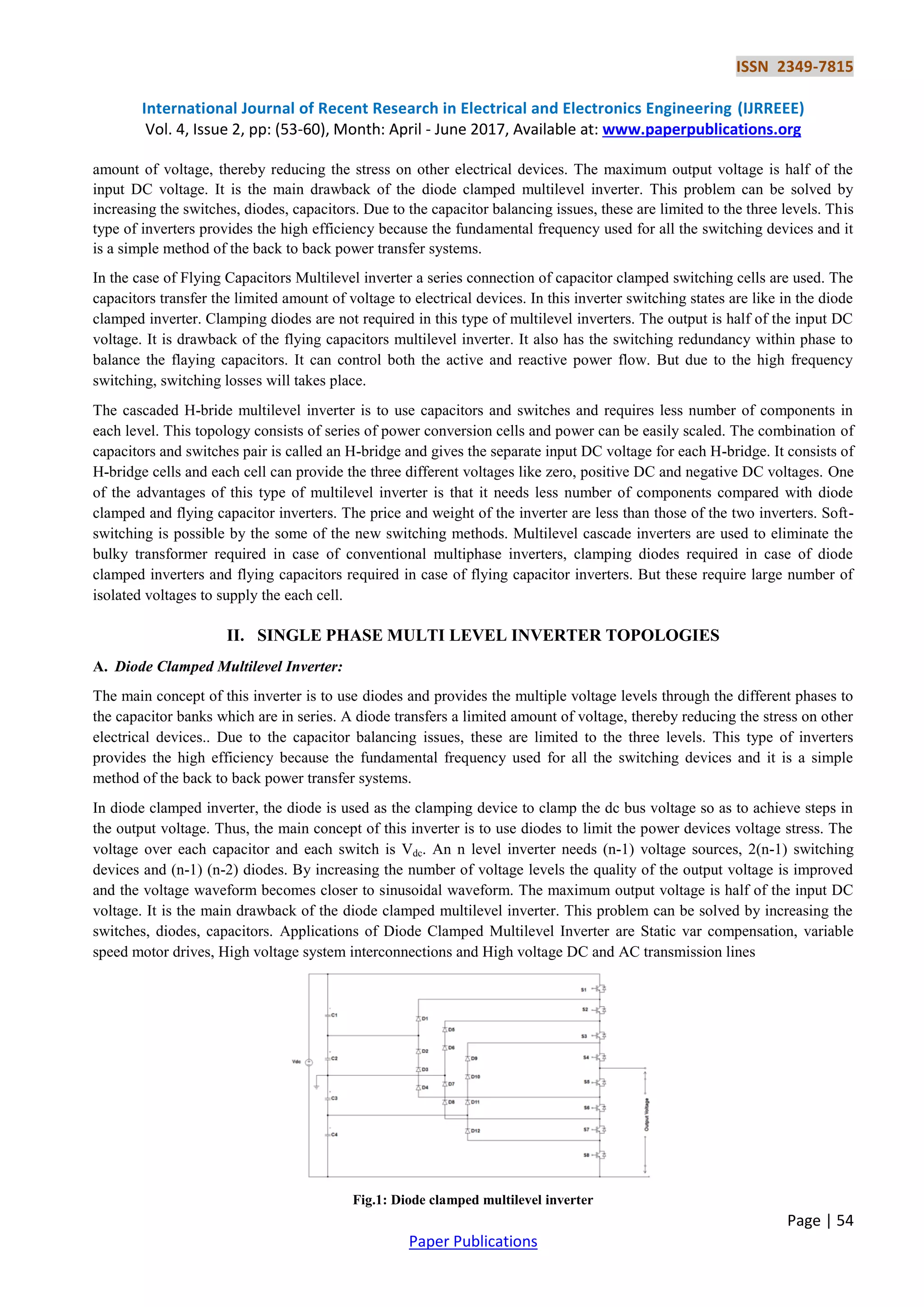 ISSN 2349-7815
International Journal of Recent Research in Electrical and Electronics Engineering (IJRREEE)
Vol. 4, Issue 2, pp: (53-60), Month: April - June 2017, Available at: www.paperpublications.org
Page | 54
Paper Publications
amount of voltage, thereby reducing the stress on other electrical devices. The maximum output voltage is half of the
input DC voltage. It is the main drawback of the diode clamped multilevel inverter. This problem can be solved by
increasing the switches, diodes, capacitors. Due to the capacitor balancing issues, these are limited to the three levels. This
type of inverters provides the high efficiency because the fundamental frequency used for all the switching devices and it
is a simple method of the back to back power transfer systems.
In the case of Flying Capacitors Multilevel inverter a series connection of capacitor clamped switching cells are used. The
capacitors transfer the limited amount of voltage to electrical devices. In this inverter switching states are like in the diode
clamped inverter. Clamping diodes are not required in this type of multilevel inverters. The output is half of the input DC
voltage. It is drawback of the flying capacitors multilevel inverter. It also has the switching redundancy within phase to
balance the flaying capacitors. It can control both the active and reactive power flow. But due to the high frequency
switching, switching losses will takes place.
The cascaded H-bride multilevel inverter is to use capacitors and switches and requires less number of components in
each level. This topology consists of series of power conversion cells and power can be easily scaled. The combination of
capacitors and switches pair is called an H-bridge and gives the separate input DC voltage for each H-bridge. It consists of
H-bridge cells and each cell can provide the three different voltages like zero, positive DC and negative DC voltages. One
of the advantages of this type of multilevel inverter is that it needs less number of components compared with diode
clamped and flying capacitor inverters. The price and weight of the inverter are less than those of the two inverters. Soft-
switching is possible by the some of the new switching methods. Multilevel cascade inverters are used to eliminate the
bulky transformer required in case of conventional multiphase inverters, clamping diodes required in case of diode
clamped inverters and flying capacitors required in case of flying capacitor inverters. But these require large number of
isolated voltages to supply the each cell.
II. SINGLE PHASE MULTI LEVEL INVERTER TOPOLOGIES
A. Diode Clamped Multilevel Inverter:
The main concept of this inverter is to use diodes and provides the multiple voltage levels through the different phases to
the capacitor banks which are in series. A diode transfers a limited amount of voltage, thereby reducing the stress on other
electrical devices.. Due to the capacitor balancing issues, these are limited to the three levels. This type of inverters
provides the high efficiency because the fundamental frequency used for all the switching devices and it is a simple
method of the back to back power transfer systems.
In diode clamped inverter, the diode is used as the clamping device to clamp the dc bus voltage so as to achieve steps in
the output voltage. Thus, the main concept of this inverter is to use diodes to limit the power devices voltage stress. The
voltage over each capacitor and each switch is Vdc. An n level inverter needs (n-1) voltage sources, 2(n-1) switching
devices and (n-1) (n-2) diodes. By increasing the number of voltage levels the quality of the output voltage is improved
and the voltage waveform becomes closer to sinusoidal waveform. The maximum output voltage is half of the input DC
voltage. It is the main drawback of the diode clamped multilevel inverter. This problem can be solved by increasing the
switches, diodes, capacitors. Applications of Diode Clamped Multilevel Inverter are Static var compensation, variable
speed motor drives, High voltage system interconnections and High voltage DC and AC transmission lines
Fig.1: Diode clamped multilevel inverter
 
