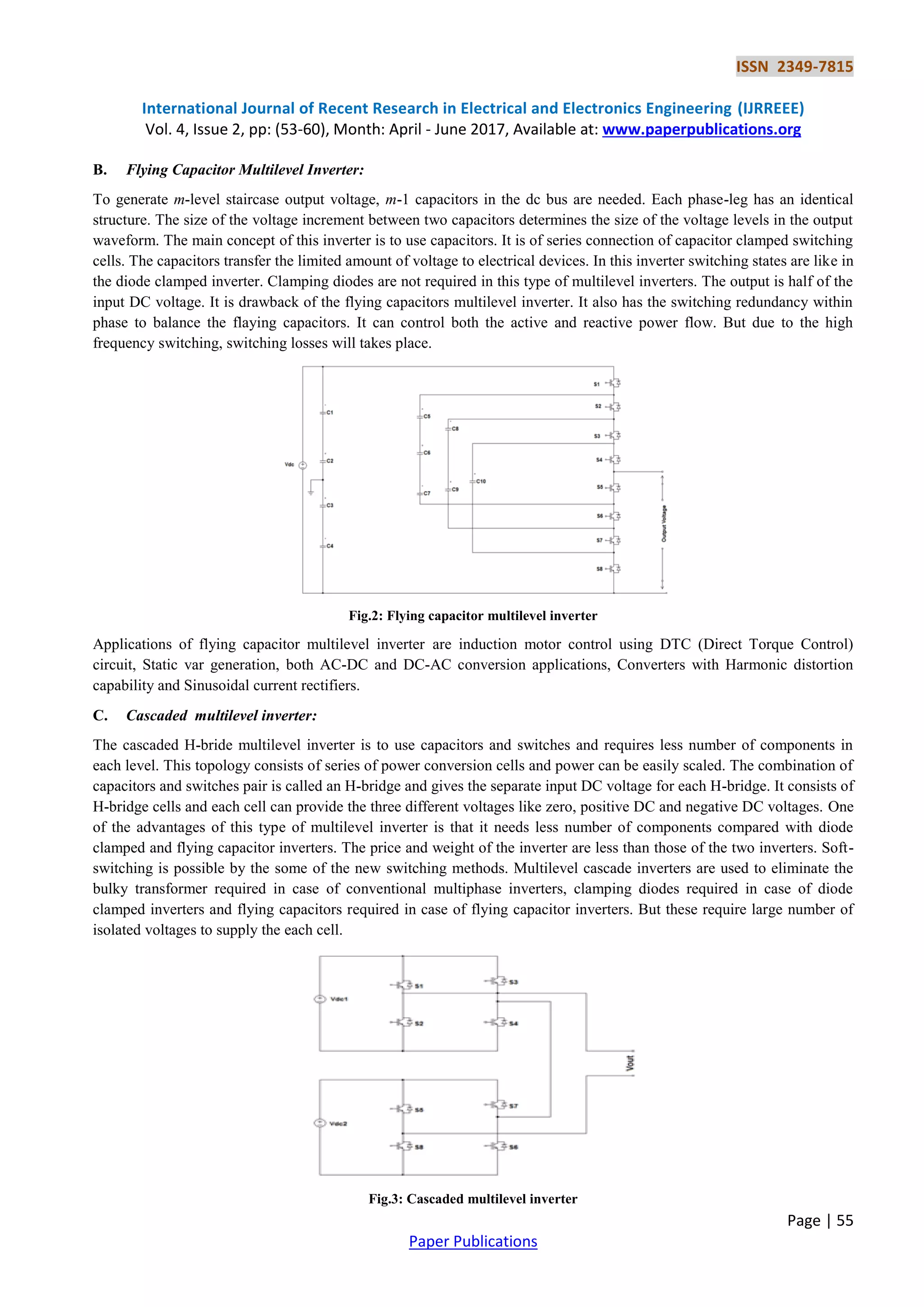 ISSN 2349-7815
International Journal of Recent Research in Electrical and Electronics Engineering (IJRREEE)
Vol. 4, Issue 2, pp: (53-60), Month: April - June 2017, Available at: www.paperpublications.org
Page | 55
Paper Publications
B. Flying Capacitor Multilevel Inverter:
To generate m-level staircase output voltage, m-1 capacitors in the dc bus are needed. Each phase-leg has an identical
structure. The size of the voltage increment between two capacitors determines the size of the voltage levels in the output
waveform. The main concept of this inverter is to use capacitors. It is of series connection of capacitor clamped switching
cells. The capacitors transfer the limited amount of voltage to electrical devices. In this inverter switching states are like in
the diode clamped inverter. Clamping diodes are not required in this type of multilevel inverters. The output is half of the
input DC voltage. It is drawback of the flying capacitors multilevel inverter. It also has the switching redundancy within
phase to balance the flaying capacitors. It can control both the active and reactive power flow. But due to the high
frequency switching, switching losses will takes place.
Fig.2: Flying capacitor multilevel inverter
Applications of flying capacitor multilevel inverter are induction motor control using DTC (Direct Torque Control)
circuit, Static var generation, both AC-DC and DC-AC conversion applications, Converters with Harmonic distortion
capability and Sinusoidal current rectifiers.
C. Cascaded multilevel inverter:
The cascaded H-bride multilevel inverter is to use capacitors and switches and requires less number of components in
each level. This topology consists of series of power conversion cells and power can be easily scaled. The combination of
capacitors and switches pair is called an H-bridge and gives the separate input DC voltage for each H-bridge. It consists of
H-bridge cells and each cell can provide the three different voltages like zero, positive DC and negative DC voltages. One
of the advantages of this type of multilevel inverter is that it needs less number of components compared with diode
clamped and flying capacitor inverters. The price and weight of the inverter are less than those of the two inverters. Soft-
switching is possible by the some of the new switching methods. Multilevel cascade inverters are used to eliminate the
bulky transformer required in case of conventional multiphase inverters, clamping diodes required in case of diode
clamped inverters and flying capacitors required in case of flying capacitor inverters. But these require large number of
isolated voltages to supply the each cell.
Fig.3: Cascaded multilevel inverter
 