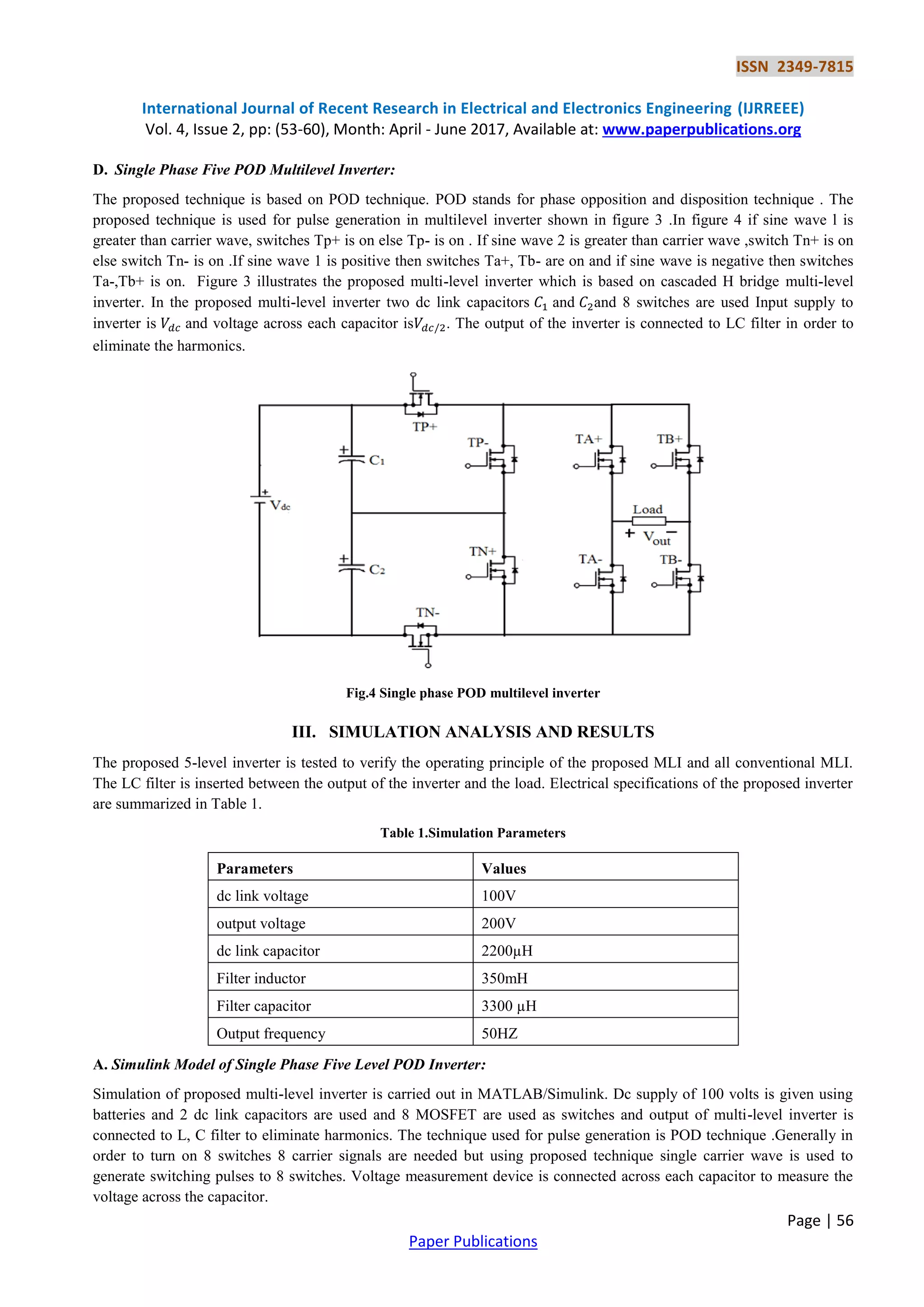 ISSN 2349-7815
International Journal of Recent Research in Electrical and Electronics Engineering (IJRREEE)
Vol. 4, Issue 2, pp: (53-60), Month: April - June 2017, Available at: www.paperpublications.org
Page | 56
Paper Publications
D. Single Phase Five POD Multilevel Inverter:
The proposed technique is based on POD technique. POD stands for phase opposition and disposition technique . The
proposed technique is used for pulse generation in multilevel inverter shown in figure 3 .In figure 4 if sine wave l is
greater than carrier wave, switches Tp+ is on else Tp- is on . If sine wave 2 is greater than carrier wave ,switch Tn+ is on
else switch Tn- is on .If sine wave 1 is positive then switches Ta+, Tb- are on and if sine wave is negative then switches
Ta-,Tb+ is on. Figure 3 illustrates the proposed multi-level inverter which is based on cascaded H bridge multi-level
inverter. In the proposed multi-level inverter two dc link capacitors and and 8 switches are used Input supply to
inverter is and voltage across each capacitor is . The output of the inverter is connected to LC filter in order to
eliminate the harmonics.
Fig.4 Single phase POD multilevel inverter
III. SIMULATION ANALYSIS AND RESULTS
The proposed 5-level inverter is tested to verify the operating principle of the proposed MLI and all conventional MLI.
The LC filter is inserted between the output of the inverter and the load. Electrical specifications of the proposed inverter
are summarized in Table 1.
Table 1.Simulation Parameters
Parameters Values
dc link voltage 100V
output voltage 200V
dc link capacitor 2200µH
Filter inductor 350mH
Filter capacitor 3300 µH
Output frequency 50HZ
A. Simulink Model of Single Phase Five Level POD Inverter:
Simulation of proposed multi-level inverter is carried out in MATLAB/Simulink. Dc supply of 100 volts is given using
batteries and 2 dc link capacitors are used and 8 MOSFET are used as switches and output of multi-level inverter is
connected to L, C filter to eliminate harmonics. The technique used for pulse generation is POD technique .Generally in
order to turn on 8 switches 8 carrier signals are needed but using proposed technique single carrier wave is used to
generate switching pulses to 8 switches. Voltage measurement device is connected across each capacitor to measure the
voltage across the capacitor.
 