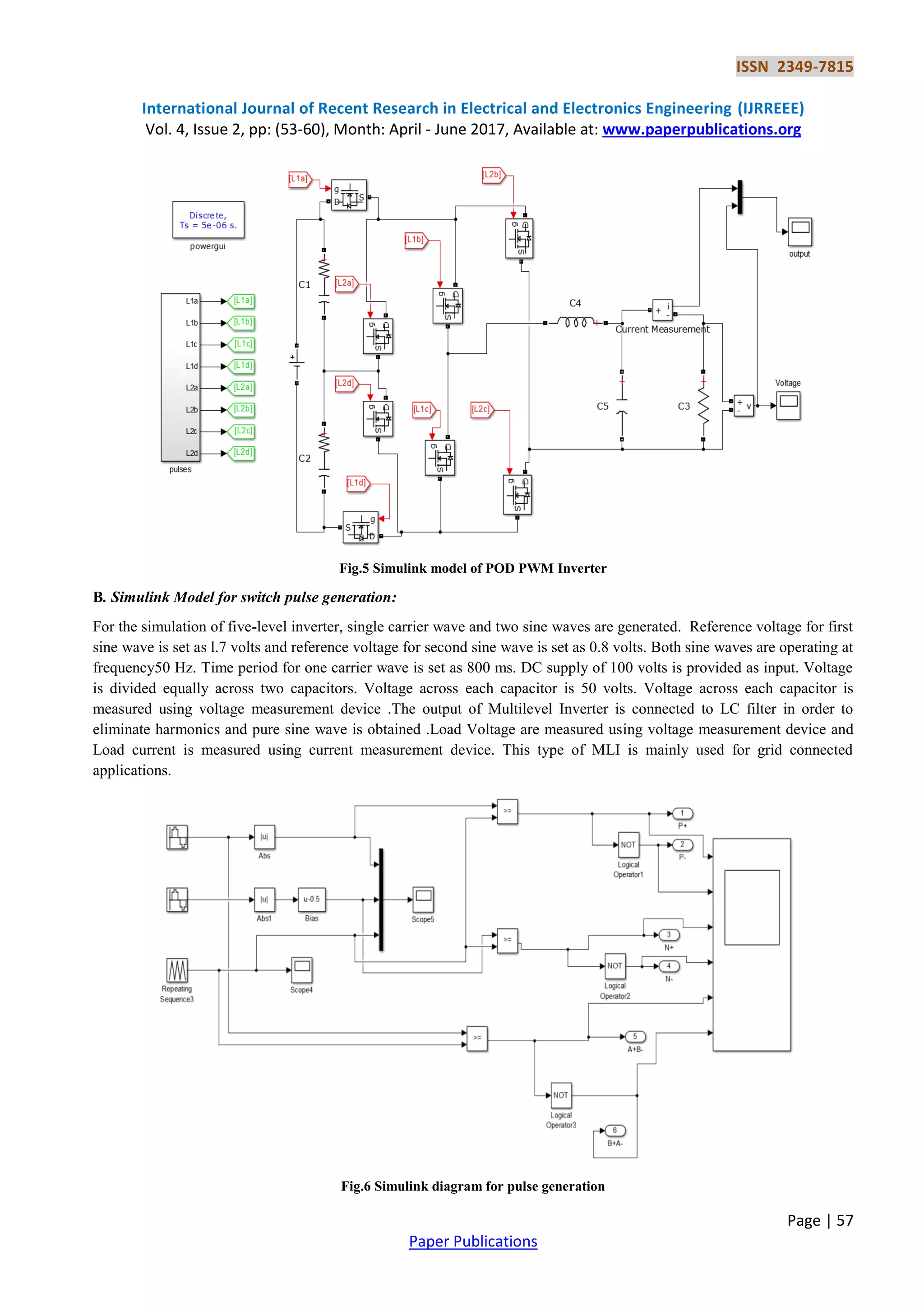 ISSN 2349-7815
International Journal of Recent Research in Electrical and Electronics Engineering (IJRREEE)
Vol. 4, Issue 2, pp: (53-60), Month: April - June 2017, Available at: www.paperpublications.org
Page | 57
Paper Publications
Fig.5 Simulink model of POD PWM Inverter
B. Simulink Model for switch pulse generation:
For the simulation of five-level inverter, single carrier wave and two sine waves are generated. Reference voltage for first
sine wave is set as l.7 volts and reference voltage for second sine wave is set as 0.8 volts. Both sine waves are operating at
frequency50 Hz. Time period for one carrier wave is set as 800 ms. DC supply of 100 volts is provided as input. Voltage
is divided equally across two capacitors. Voltage across each capacitor is 50 volts. Voltage across each capacitor is
measured using voltage measurement device .The output of Multilevel Inverter is connected to LC filter in order to
eliminate harmonics and pure sine wave is obtained .Load Voltage are measured using voltage measurement device and
Load current is measured using current measurement device. This type of MLI is mainly used for grid connected
applications.
Fig.6 Simulink diagram for pulse generation
 
