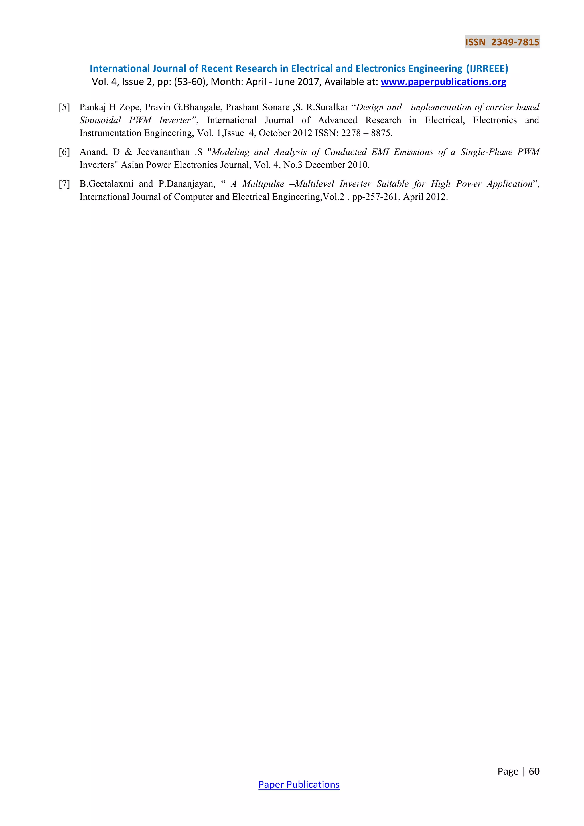 ISSN 2349-7815
International Journal of Recent Research in Electrical and Electronics Engineering (IJRREEE)
Vol. 4, Issue 2, pp: (53-60), Month: April - June 2017, Available at: www.paperpublications.org
Page | 60
Paper Publications
[5] Pankaj H Zope, Pravin G.Bhangale, Prashant Sonare ,S. R.Suralkar “Design and implementation of carrier based
Sinusoidal PWM Inverter”, International Journal of Advanced Research in Electrical, Electronics and
Instrumentation Engineering, Vol. 1,Issue 4, October 2012 ISSN: 2278 – 8875.
[6] Anand. D & Jeevananthan .S "Modeling and Analysis of Conducted EMI Emissions of a Single-Phase PWM
Inverters" Asian Power Electronics Journal, Vol. 4, No.3 December 2010.
[7] B.Geetalaxmi and P.Dananjayan, “ A Multipulse –Multilevel Inverter Suitable for High Power Application”,
International Journal of Computer and Electrical Engineering,Vol.2 , pp-257-261, April 2012.
 