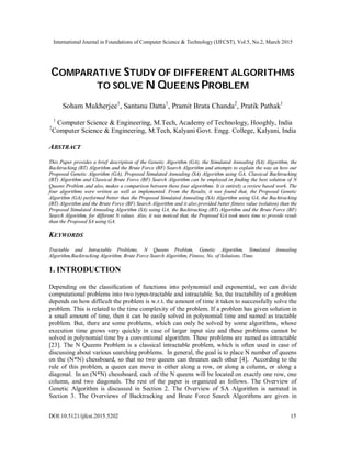 International Journal in Foundations of Computer Science & Technology (IJFCST), Vol.5, No.2, March 2015
DOI:10.5121/ijfcst.2015.5202 15
COMPARATIVE STUDY OF DIFFERENT ALGORITHMS
TO SOLVE N QUEENS PROBLEM
Soham Mukherjee1
, Santanu Datta1
, Pramit Brata Chanda2
, Pratik Pathak1
1
Computer Science & Engineering, M.Tech, Academy of Technology, Hooghly, India
2
Computer Science & Engineering, M.Tech, Kalyani Govt. Engg. College, Kalyani, India
ABSTRACT
This Paper provides a brief description of the Genetic Algorithm (GA), the Simulated Annealing (SA) Algorithm, the
Backtracking (BT) Algorithm and the Brute Force (BF) Search Algorithm and attempts to explain the way as how our
Proposed Genetic Algorithm (GA), Proposed Simulated Annealing (SA) Algorithm using GA, Classical Backtracking
(BT) Algorithm and Classical Brute Force (BF) Search Algorithm can be employed in finding the best solution of N
Queens Problem and also, makes a comparison between these four algorithms. It is entirely a review based work. The
four algorithms were written as well as implemented. From the Results, it was found that, the Proposed Genetic
Algorithm (GA) performed better than the Proposed Simulated Annealing (SA) Algorithm using GA, the Backtracking
(BT) Algorithm and the Brute Force (BF) Search Algorithm and it also provided better fitness value (solution) than the
Proposed Simulated Annealing Algorithm (SA) using GA, the Backtracking (BT) Algorithm and the Brute Force (BF)
Search Algorithm, for different N values. Also, it was noticed that, the Proposed GA took more time to provide result
than the Proposed SA using GA.
KEYWORDS
Tractable and Intractable Problems, N Queens Problem, Genetic Algorithm, Simulated Annealing
Algorithm,Backtracking Algorithm, Brute Force Search Algorithm, Fitness, No. of Solutions, Time.
1. INTRODUCTION
Depending on the classiﬁcation of functions into polynomial and exponential, we can divide
computational problems into two types-tractable and intractable. So, the tractability of a problem
depends on how difficult the problem is w.r.t. the amount of time it takes to successfully solve the
problem. This is related to the time complexity of the problem. If a problem has given solution in
a small amount of time, then it can be easily solved in polynomial time and named as tractable
problem. But, there are some problems, which can only be solved by some algorithms, whose
execution time grows very quickly in case of larger input size and these problems cannot be
solved in polynomial time by a conventional algorithm. These problems are named as intractable
[23]. The N Queens Problem is a classical intractable problem, which is often used in case of
discussing about various searching problems. In general, the goal is to place N number of queens
on the (N*N) chessboard, so that no two queens can threaten each other [4]. According to the
rule of this problem, a queen can move in either along a row, or along a column, or along a
diagonal. In an (N*N) chessboard, each of the N queens will be located on exactly one row, one
column, and two diagonals. The rest of the paper is organized as follows. The Overview of
Genetic Algorithm is discussed in Section 2. The Overview of SA Algorithm is narrated in
Section 3. The Overviews of Backtracking and Brute Force Search Algorithms are given in
 