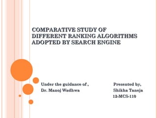 COMPARATIVE STUDY OF
DIFFERENT RANKING ALGORITHMS
ADOPTED BY SEARCH ENGINE

Under the guidance of ,
Dr. Manoj Wadhwa

Presented by,
Shikha Taneja
12-MCS-110

 