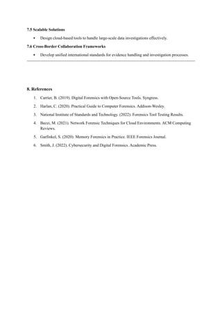 7.5 Scalable Solutions
 Design cloud-based tools to handle large-scale data investigations effectively.
7.6 Cross-Border Collaboration Frameworks
 Develop unified international standards for evidence handling and investigation processes.
8. References
1. Carrier, B. (2019). Digital Forensics with Open-Source Tools. Syngress.
2. Harlan, C. (2020). Practical Guide to Computer Forensics. Addison-Wesley.
3. National Institute of Standards and Technology. (2022). Forensics Tool Testing Results.
4. Bazzi, M. (2021). Network Forensic Techniques for Cloud Environments. ACM Computing
Reviews.
5. Garfinkel, S. (2020). Memory Forensics in Practice. IEEE Forensics Journal.
6. Smith, J. (2022). Cybersecurity and Digital Forensics. Academic Press.
 