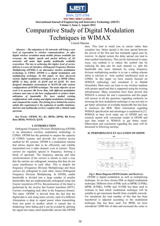 ISSN: 2277-3754
ISO 9001:2008 Certified
International Journal of Engineering and Innovative Technology (IJEIT)
Volume 2, Issue 2, August 2012
38
Comparative Study of Digital Modulation
Techniques in WIMAX
Umesh Sharma
Abstract: - The migration to 4G networks will bring a new
level of expectation to wireless communications. As after
digital wireless revolution made mobile phones available for
everyone, the higher speeds and packet delivery of 4G
networks will make high quality multimedia available
everywhere. The key to achieving this higher level of service
delivery is a new air interface. Orthogonal Frequency Division
Multiplexing (OFDM) is an alternative wireless modulation
technology to CDMA. OFDM is a digital modulation and
multiplexing technique. In this paper, we have discussed
various digital modulation techniques such as BPSK (2bits),
QPSK (4 bits), QAM, 16 QAM and 64 QAM. We have
designed simulation environment in MATLAB with various
configurations of OFDM technique. The main objective of our
work is to measure Bit Error Rate with different modulation
schemes and come to the best configuration to achieve better
utilization of bandwidth. We have studied existing
configurations with analog and digital modulation techniques
and compared the results. The driving force behind the need to
satisfy this requirement is the explosion in mobile telephone,
Internet and multimedia services coupled with a limited radio
spectrum.
Key Words:- OFDM; 3G; 4G; BPSK; QPSK; Bit Error
Rate (BER); WIMAX; QAM.
I. INTRODUCTION
Orthogonal Frequency Division Multiplexing (OFDM)
is an alternative wireless modulation technology to
CDMA. OFDM has the potential to surpass the capacity
of CDMA systems and provide the wireless access
method for 4G systems. OFDM is a modulation scheme
that allows digital data to be efficiently and reliably
transmitted over a radio channel, even in carriers. These
carriers are regularly spaced in frequency, forming a
block of spectrum. The frequency spacing and time
synchronization of the carriers is chosen in such a way
that the carriers are orthogonal, meaning that they do not
cause interference to each other. This is despite the
frequency (Frequency Division Multiplexing) and these
carriers are orthogonal to each other, hence Orthogonal
Frequency Division Multiplexing. In OFDM, usable
bandwidth is divided into a large number of smaller
bandwidths that are mathematically orthogonal using fast
Fourier transforms (FFTs). Reconstruction of the band is
performed by the inverse fast Fourier transform (IFFT).
Carriers overlapping each other in the frequency domain.
The name „OFDM‟ is derived from the fact that the
digital data is sent using many carriers, each of a different
Attenuation is drop in signal power when transmitting
from one point to another which is caused due to
shadowing /slow fading and it can be avoided by splitting
the signal into many small bandwidth carriers like OFDM
does. This lead to small loss in carrier rather than
complete loss. Delay spread is the time spread between
the arrival of the first and last multipath signal seen by
receiver. In digital system the delay spread can lead to
inter-symbol interference. This can be minimized in many
ways, one method is to reduce the symbol rate by
reducing the data rate for each channel i.e. split the
bandwidth into more channels by using frequency
division multiplexing another is to use a coding scheme
while is relevant to inter symbol interference such as
CDMA. In this paper we have mainly focused on
WIMAX technology and simulated it in Matlab
(Simulink). Most users are keen to use wireless medium
with greater speed and that is supported using the existing
infrastructure. Many researches have been proved that
WIMAX is answer for user‟s expectation and this paper
will answer to all the questions regarding confusion on
choosing the best modulation technique to use not only to
get better utilization of available bandwidth but also how
to minimize the BER. More information regarding
WIMAX specification and advantages is explained in [1].
WIMAX at base level make use of OFDM and our
research started with convenient model of OFDM and
uses that model in WIMAX to get better result.
Observation and conclusion regarding the same will be
discussed in following sections.
II. PERFORMANCE EVALUATION OF OFDM
Fig 1: Block Diagram OFDM (Sender and Receiver)
OFDM is digital modulation as well as multiplexing
technique. So we have chosen PSK as digital modulation
technique. Different form of PSK such as BPSK (2-PSK),
QPSK (4-PSK), 8-PSK and 16-PSK has been used to
evaluate to find which modulation technique will be
suitable to get maximum benefit from available network.
For simulation the total number of bits that has been
transferred is adjusted according to the modulation
technique that has been used. For BPSK we have
considered 12000 bits of data and increased the value to
 
