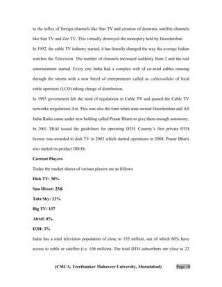 to the influx of foreign channels like Star TV and creation of domestic satellite channels
like Sun TV and Zee TV. This virtually destroyed the monopoly held by Doordarshan.
In 1992, the cable TV industry started, it has literally changed the way the average Indian
watches the Television. The number of channels increased suddenly from 2 and the real
entertainment started. Every city India had a complex web of co-axial cables running
through the streets with a new breed of entrepreneurs called as cablewallahs of local
cable operators (LCO) taking charge of distribution.
In 1995 government felt the need of regulations in Cable TV and passed the Cable TV
networks (regulation) Act. This was also the time when state owned Doordarshan and All
India Radio came under new holding called Prasar Bharti to give them enough autonomy.
In 2001 TRAI issued the guidelines for operating DTH. Country’s first private DTH
license was awarded to dish TV in 2003 which started operations in 2004. Prasar Bharti
also started its product DD-Di
Current Players
Today the market shares of various players are as follows
Dish TV: 30%
Sun Direct: 25&
Tata Sky: 22%
Big TV: 137
Airtel: 8%
D2H: 2%
India has a total television population of close to 135 million, out of which 80% have
access to cable or satellite (i.e. 108 million). The total DTH subscribers are close to 22

(CMCA, Teerthanker Mahaveer University, Moradabad)

Page 10

 