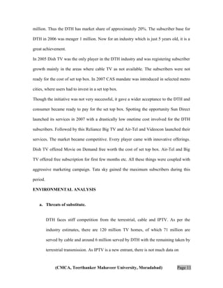 million. Thus the DTH has market share of approximately 20%. The subscriber base for
DTH in 2006 was meager 1 million. Now for an industry which is just 5 years old, it is a
great achievement.
In 2005 Dish TV was the only player in the DTH industry and was registering subscriber
growth mainly in the areas where cable TV as not available. The subscribers were not
ready for the cost of set top box. In 2007 CAS mandate was introduced in selected metro
cities, where users had to invest in a set top box.
Though the initiative was not very successful, it gave a wider acceptance to the DTH and
consumer became ready to pay for the set top box. Spotting the opportunity Sun Direct
launched its services in 2007 with a drastically low onetime cost involved for the DTH
subscribers. Followed by this Reliance Big TV and Air-Tel and Videocon launched their
services. The market became competitive. Every player came with innovative offerings.
Dish TV offered Movie on Demand free worth the cost of set top box. Air-Tel and Big
TV offered free subscription for first few months etc. All these things were coupled with
aggressive marketing campaign. Tata sky gained the maximum subscribers during this
period.
ENVIRONMENTAL ANALYSIS
a. Threats of substitute.
DTH faces stiff competition from the terrestrial, cable and IPTV. As per the
industry estimates, there are 120 million TV homes, of which 71 million are
served by cable and around 6 million served by DTH with the remaining taken by
terrestrial transmission. As IPTV is a new entrant, there is not much data on

(CMCA, Teerthanker Mahaveer University, Moradabad)

Page 11

 