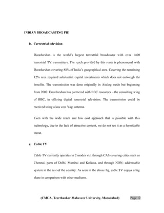 INDIAN BROADCASTING PIE
b. Terrestrial television
Doordarshan is the world’s largest terrestrial broadcaster with over 1400
terrestrial TV transmitters. The reach provided by this route is phenomenal with
Doordarshan covering 88% of India’s geographical area. Covering the remaining
12% area required substantial capital investments which does not outweigh the
benefits. The transmission was done originally in Analog mode but beginning
from 2002. Doordarshan has partnered with BBC resources – the consulting wing
of BBC, in offering digital terrestrial television. The transmission could be
received using a low cost Yagi antenna.
Even with the wide reach and low cost approach that is possible with this
technology, due to the lack of attractive content, we do not see it as a formidable
threat.
c. Cable TV
Cable TV currently operates in 2 modes viz. through CAS covering cities such as
Chennai, parts of Delhi, Mumbai and Kolkata, and through NON- addressable
system in the rest of the country. As seen in the above fig, cable TV enjoys a big
share in comparison with other mediums.

(CMCA, Teerthanker Mahaveer University, Moradabad)

Page 12

 