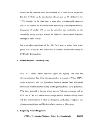 In case of CAS controlled areas, the subscriber has to either buy or rent the Set
Top Box (STB) to see the pay channels. He can also see 70 odd Free-To-Air
(FTA) channels. On the other hand, in areas where non-addressable system is
used, all the channels are available without the necessity of any separate receiver.
Irrespective of whether CAS or not, the subscriber can comfortably see the
channels by paying anywhere between Rs. 100 to Rs. 300 per month depending
on the place where he lives.
Due to the phenomenal reach of the cable TV, it poses a serious threat to the
growth of DTH industry. Also there would be resistance from the LCOs lobby as
DTH totally displaces them.
d. Internet Protocol Television (IPTV)

IPTV is a service where television signal are digitally sent over the
telecommunications line. It is often presented as a bouquet of Video (IPTV),
Audio (telephones) and Data (Broadband Internet) services. With widespread
adoption of broadband in the country and the growing techno savvy population,
IPTV has a potential to become a huge success. Telecom companies such as
BSNL and MTNL have spotted these earnings potential and have already started
with trial implementation in cities like Bangalore and Kolkata. Companies like
reliance communication and Bharti Airtel also planning to follow soon.
e. Bargaining Power of Suppliers:
(CMCA, Teerthanker Mahaveer University, Moradabad)

Page 13

 