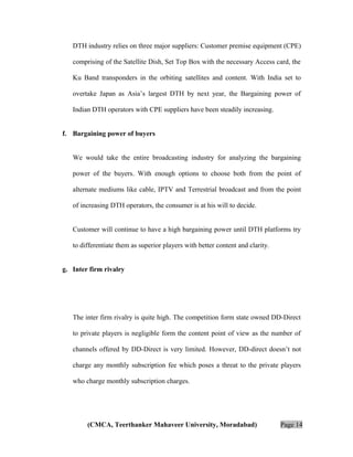 DTH industry relies on three major suppliers: Customer premise equipment (CPE)
comprising of the Satellite Dish, Set Top Box with the necessary Access card, the
Ku Band transponders in the orbiting satellites and content. With India set to
overtake Japan as Asia’s largest DTH by next year, the Bargaining power of
Indian DTH operators with CPE suppliers have been steadily increasing.
f. Bargaining power of buyers
We would take the entire broadcasting industry for analyzing the bargaining
power of the buyers. With enough options to choose both from the point of
alternate mediums like cable, IPTV and Terrestrial broadcast and from the point
of increasing DTH operators, the consumer is at his will to decide.
Customer will continue to have a high bargaining power until DTH platforms try
to differentiate them as superior players with better content and clarity.
g. Inter firm rivalry

The inter firm rivalry is quite high. The competition form state owned DD-Direct
to private players is negligible form the content point of view as the number of
channels offered by DD-Direct is very limited. However, DD-direct doesn’t not
charge any monthly subscription fee which poses a threat to the private players
who charge monthly subscription charges.

(CMCA, Teerthanker Mahaveer University, Moradabad)

Page 14

 