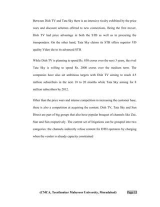 Between Dish TV and Tata Sky there is an intensive rivalry exhibited by the price
wars and discount schemes offered to new connections. Being the first mover,
Dish TV had price advantage in both the STB as well as in procuring the
transponders. On the other hand, Tata Sky claims its STB offers superior VD
quality Video die to its advanced STB.
While Dish TV is planning to spend Rs. 850 crores over the next 3 years, the rival
Tata Sky is willing to spend Rs. 2000 crores over the medium term. The
companies have also set ambitious targets with Dish TV aiming to reach 4.5
million subscribers in the next 18 to 20 months while Tata Sky aiming for 8
million subscribers by 2012.
Other than the price wars and intense competition in increasing the customer base,
there is also a competition at acquiring the content. Dish TV, Tata Sky and Sun
Direct are part of big groups that also have popular bouquet of channels like Zee,
Star and Sun respectively. The current set of litigations can be grouped into two
categories: the channels indirectly refuse content for DTH operators by charging
when the vendor is already capacity constrained

(CMCA, Teerthanker Mahaveer University, Moradabad)

Page 15

 