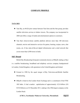 COMPANY PROFILE

TATA SKY
 Tata Sky, an 80:20 joint venture between Tata Sons and the Star group, provides
satellite television services to Indian viewers. The company was incorporated in
2004 and offers a range of media and entertainment options to customers.
 Tata Sky's direct-to-home satellite platform delivers more than 100 television
channels, movies and interactive services for games, learning, recipes, news, chat
rooms, etc. It has state-of-the-art digital infrastructure and a retail network that
covers more than 4,500 towns in India.

SKY Brand
British Sky Broadcasting Group plc (commonly known as BSkyB; trading as Sky)
is a satellite broadcasting, broadband and telephony services company headquartered
in London, United Kingdom, with operations in the United Kingdom and Ireland.
 Formed in 1990 by the equal merger of Sky Television and British Satellite
Broadcasting,
 BSkyB is listed on the London Stock Exchange and is a constituent of the FTSE
100 Index. It had a market capitalization of approximately £12.6 billion (US
$19.8 billion) as of 23 December 2011, making it the 29th-largest company on the
London Stock
(CMCA, Teerthanker Mahaveer University, Moradabad)

Page 17

 