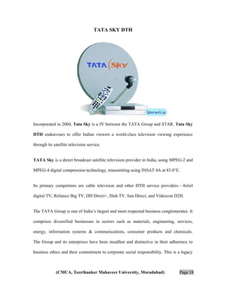 TATA SKY DTH

Incorporated in 2004, Tata Sky is a JV between the TATA Group and STAR. Tata Sky
DTH endeavours to offer Indian viewers a world-class television viewing experience
through its satellite television service.
TATA Sky is a direct broadcast satellite television provider in India, using MPEG-2 and
MPEG-4 digital compression technology, transmitting using INSAT 4A at 83.0°E.
Its primary competitors are cable television and other DTH service providers—Airtel
digital TV, Reliance Big TV, DD Direct+, Dish TV, Sun Direct, and Videocon D2H.
The TATA Group is one of India’s largest and most respected business conglomerates. It
comprises diversified businesses in sectors such as materials, engineering, services,
energy, information systems & communications, consumer products and chemicals.
The Group and its enterprises have been steadfast and distinctive in their adherence to
business ethics and their commitment to corporate social responsibility. This is a legacy

(CMCA, Teerthanker Mahaveer University, Moradabad)

Page 18

 