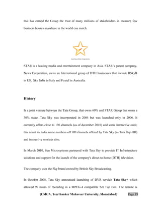 that has earned the Group the trust of many millions of stakeholders in measure few
business houses anywhere in the world can match.

STAR is a leading media and entertainment company in Asia. STAR’s parent company,
News Corporation, owns an International group of DTH businesses that include BSkyB
in UK, Sky Italia in Italy and Foxtel in Australia.

History
Is a joint venture between the Tata Group, that owns 60% and STAR Group that owns a
30% stake. Tata Sky was incorporated in 2004 but was launched only in 2006. It
currently offers close to 196 channels (as of december 2010) and some interactive ones;
this count includes some numbers off HD channels offered by Tata Sky (as Tata Sky-HD)
and interactive services also.
In March 2010, Sun Microsystems partnered with Tata Sky to provide IT Infrastructure
solutions and support for the launch of the company's direct-to-home (DTH) television.
The company uses the Sky brand owned by British Sky Broadcasting.
In October 2008, Tata Sky announced launching of DVR service Tata Sky+ which
allowed 90 hours of recording in a MPEG-4 compatible Set Top Box. The remote is
(CMCA, Teerthanker Mahaveer University, Moradabad)

Page 19

 