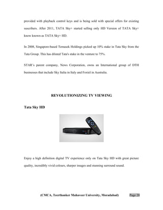 provided with playback control keys and is being sold with special offers for existing
suscribers. After 2011, TATA Sky+ started selling only HD Version of TATA Sky+
know known as TATA Sky+ HD.
In 2008, Singapore-based Temasek Holdings picked up 10% stake in Tata Sky from the
Tata Group. This has diluted Tata's stake in the venture to 75%.
STAR’s parent company, News Corporation, owns an International group of DTH
businesses that include Sky Italia in Italy and Foxtel in Australia.

REVOLUTIONIZING TV VIEWING
Tata Sky HD

Enjoy a high definition digital TV experience only on Tata Sky HD with great picture
quality, incredibly vivid colours, sharper images and stunning surround sound.

(CMCA, Teerthanker Mahaveer University, Moradabad)

Page 20

 
