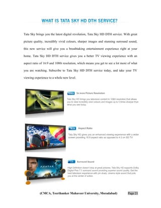Tata Sky brings you the latest digital revolution, Tata Sky HD DTH service. With great
picture quality, incredibly vivid colours, sharper images and stunning surround sound,
this new service will give you a breathtaking entertainment experience right at your
home. Tata Sky HD DTH service gives you a better TV viewing experience with an
aspect ratio of 16:9 and 1080i resolution, which means you get to see a lot more of what
you are watching. Subscribe to Tata Sky HD DTH service today, and take your TV
viewing experience to a whole new level.

(CMCA, Teerthanker Mahaveer University, Moradabad)

Page 21

 