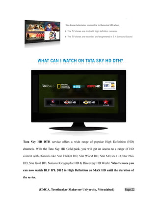 Tata Sky HD DTH service offers a wide range of popular High Definition (HD)
channels. With the Tata Sky HD Gold pack, you will get an access to a range of HD
content with channels like Star Cricket HD, Star World HD, Star Movies HD, Star Plus
HD, Star Gold HD, National Geographic HD & Discovery HD World. What's more you
can now watch DLF IPL 2012 in High Definition on MAX HD until the duration of
the series.

(CMCA, Teerthanker Mahaveer University, Moradabad)

Page 22

 