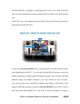 The HD Gold Pack is available at a subscription price of Rs 75 per month. Watch this
space for more entertainment and sports channels that'll be added to the HD Gold pack
soon.
*MAX HD is not a full fledged channel and will be showing HD feed only during the
match duration of DLF IPL 2012.

To enjoy the Tata Sky HD DTH service, you would need a Tata Sky HD Set Top Box
and a High Definition (HD) TV . You will need Tata Sky HD Set Top Box to receive the
satellite transmission of higher quality HD broadcast signals. This will ensure that high
definition images are broadcast straight to your home without any loss of signals.
You will also need to have a full HD TV (supports upto 1080p) or a HD ready TV that
supports 720p/1080i resolution, to enjoy the Tata Sky HD DTH service. HD TVs have 5
times more pixels than standard TVs so the level of clarity and sharpness of image is

(CMCA, Teerthanker Mahaveer University, Moradabad)

Page 23

 