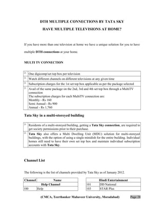 DTH MULTIPLE CONNECTIONS BY TATA SKY
HAVE MULTIPLE TELEVISIONS AT HOME?

If you have more than one television at home we have a unique solution for you to have
multiple DTH connections at your home.
MULTI TV CONNECTION
One digicomp/set top box per television
Watch different channels on different televisions at any given time
Subscription charges for the 1st set top box applicable as per the package selected
Avail of the same package on the 2nd, 3rd and 4th set top box through a MultiTV
connection
The subscription charges for each MultiTV connection are:
Monthly - Rs 160
Semi Annual - Rs 900
Annual - Rs 1,760

Tata Sky in a multi-storeyed building
Residents of a multi-storeyed building, getting a Tata Sky connection, are required to
get society permissions prior to their purchase.
Tata Sky also offers a Multi Dwelling Unit (MDU) solution for multi-storeyed
buildings, with the option of using a single minidish for the entire building. Individual
homes still need to have their own set top box and maintain individual subscription
accounts with Tata Sky.

Channel List
The following is the list of channels provided by Tata Sky as of January 2012.
Channel
100

Name
Help Channel
Help

101
103

Hindi Entertainment
DD National
STAR Plus

(CMCA, Teerthanker Mahaveer University, Moradabad)

Page 28

 
