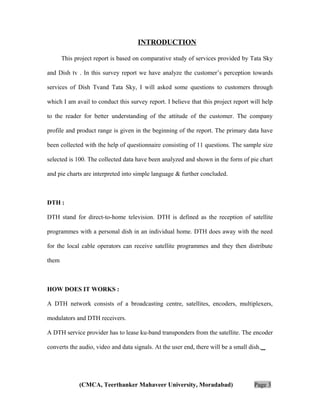 INTRODUCTION
This project report is based on comparative study of services provided by Tata Sky
and Dish tv . In this survey report we have analyze the customer’s perception towards
services of Dish Tvand Tata Sky, I will asked some questions to customers through
which I am avail to conduct this survey report. I believe that this project report will help
to the reader for better understanding of the attitude of the customer. The company
profile and product range is given in the beginning of the report. The primary data have
been collected with the help of questionnaire consisting of 11 questions. The sample size
selected is 100. The collected data have been analyzed and shown in the form of pie chart
and pie charts are interpreted into simple language & further concluded.

DTH :
DTH stand for direct-to-home television. DTH is defined as the reception of satellite
programmes with a personal dish in an individual home. DTH does away with the need
for the local cable operators can receive satellite programmes and they then distribute
them

HOW DOES IT WORKS :
A DTH network consists of a broadcasting centre, satellites, encoders, multiplexers,
modulators and DTH receivers.
A DTH service provider has to lease ku-band transponders from the satellite. The encoder
converts the audio, video and data signals. At the user end, there will be a small dish.

(CMCA, Teerthanker Mahaveer University, Moradabad)

Page 3

 