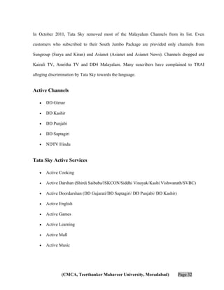 In October 2011, Tata Sky removed most of the Malayalam Channels from its list. Even
customers who subscribed to their South Jumbo Package are provided only channels from
Sungroup (Surya and Kiran) and Asianet (Asianet and Asianet News). Channels dropped are
Kairali TV, Amritha TV and DD4 Malayalam. Many suscribers have complained to TRAI
alleging discrimination by Tata Sky towards the language.

Active Channels
•

DD Girnar

•

DD Kashir

•

DD Punjabi

•

DD Saptagiri

•

NDTV Hindu

Tata Sky Active Services
•

Active Cooking

•

Active Darshan (Shirdi Saibaba/ISKCON/Siddhi Vinayak/Kashi Vishwanath/SVBC)

•

Active Doordarshan (DD Gujarati/DD Saptagiri/ DD Punjabi/ DD Kashir)

•

Active English

•

Active Games

•

Active Learning

•

Active Mall

•

Active Music

(CMCA, Teerthanker Mahaveer University, Moradabad)

Page 32

 