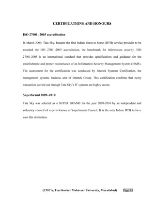 CERTIFICATIONS AND HONOURS
ISO 27001: 2005 accreditation
In March 2009, Tata Sky, became the first Indian direct-to-home (DTH) service provider to be
awarded the ISO 27001:2005 accreditation, the benchmark for information security. ISO
27001:2005 is an international standard that provides specifications and guidance for the
establishment and proper maintenance of an Information Security Management System (ISMS).
The assessment for the certification was conducted by Intertek Systems Certification, the
management systems business unit of Intertek Group. This certification confirms that every
transaction carried out through Tata Sky’s IT systems are highly secure.

Superbrand 2009–2010
Tata Sky was selected as a SUPER BRAND for the year 2009-2010 by an independent and
voluntary council of experts known as Superbrands Council. It is the only Indian DTH to have
won this distinction.

(CMCA, Teerthanker Mahaveer University, Moradabad)

Page 33

 