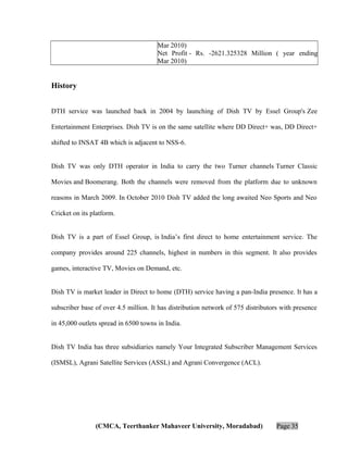 Mar 2010)
Net Profit - Rs. -2621.325328 Million ( year ending
Mar 2010)

History
DTH service was launched back in 2004 by launching of Dish TV by Essel Group's Zee
Entertainment Enterprises. Dish TV is on the same satellite where DD Direct+ was, DD Direct+
shifted to INSAT 4B which is adjacent to NSS-6.
Dish TV was only DTH operator in India to carry the two Turner channels Turner Classic
Movies and Boomerang. Both the channels were removed from the platform due to unknown
reasons in March 2009. In October 2010 Dish TV added the long awaited Neo Sports and Neo
Cricket on its platform.
Dish TV is a part of Essel Group, is India’s first direct to home entertainment service. The
company provides around 225 channels, highest in numbers in this segment. It also provides
games, interactive TV, Movies on Demand, etc.
Dish TV is market leader in Direct to home (DTH) service having a pan-India presence. It has a
subscriber base of over 4.5 million. It has distribution network of 575 distributors with presence
in 45,000 outlets spread in 6500 towns in India.
Dish TV India has three subsidiaries namely Your Integrated Subscriber Management Services
(ISMSL), Agrani Satellite Services (ASSL) and Agrani Convergence (ACL).

(CMCA, Teerthanker Mahaveer University, Moradabad)

Page 35

 