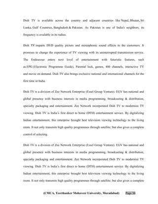 Dish TV is available across the country and adjacent countries like Nepal, Bhutan, Sri
Lanka, Gulf Countries, Bangladesh & Pakistan. As Pakistan is one of India's neighbors, its
frequency is available in its radius.
Dish TV imparts DVD quality picture and stereophonic sound effects to the customers. It
promises to change the experience of TV viewing with its uninterrupted transmission service.
The

Endeavour

enters

next

level

of

entertainment

with

futuristic

features,

such

as EPG (Electronic Programme Guide), Parental lock, games, 400 channels, interactive TV
and movie on demand. Dish TV also brings exclusive national and international channels for the
first time in India.
Dish TV is a division of Zee Network Enterprise (Essel Group Venture). EGV has national and
global presence with business interests in media programming, broadcasting & distribution,
specialty packaging and entertainment. Zee Network incorporated Dish TV to modernize TV
viewing. Dish TV is India’s first direct to home (DTH) entertainment service. By digitalizing
Indian entertainment, this enterprise brought best television viewing technology to the living
room. It not only transmits high quality programmes through satellite; but also gives a complete
control of selecting.
Dish TV is a division of Zee Network Enterprise (Essel Group Venture). EGV has national and
global presence with business interests in media programming, broadcasting & distribution,
specialty packaging and entertainment. Zee Network incorporated Dish TV to modernize TV
viewing. Dish TV is India’s first direct to home (DTH) entertainment service. By digitalizing
Indian entertainment, this enterprise brought best television viewing technology to the living
room. It not only transmits high quality programmes through satellite; but also gives a complete

(CMCA, Teerthanker Mahaveer University, Moradabad)

Page 36

 