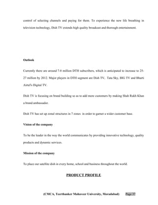 control of selecting channels and paying for them. To experience the new life breathing in
television technology, Dish TV extends high quality broadcast and thorough entertainment.

Outlook
Currently there are around 7-8 million DTH subscribers, which is anticipated to increase to 2527 million by 2012. Major players in DTH segment are Dish TV, Tata Sky, BIG TV and Bharti
Airtel's Digital TV.
Dish TV is focusing on brand building so as to add more customers by making Shah Rukh Khan
a brand ambassador.
Dish TV has set up zonal structures in 7 zones in order to garner a wider customer base.
Vision of the company
To be the leader in the way the world communicates by providing innovative technology, quality
products and dynamic services.
Mission of the company
To place our satellite dish in every home, school and business throughout the world.

PRODUCT PROFILE

(CMCA, Teerthanker Mahaveer University, Moradabad)

Page 37

 