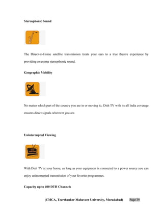 Stereophonic Sound

The Direct-to-Home satellite transmission treats your ears to a true theatre experience by
providing awesome stereophonic sound.
Geographic Mobility

No matter which part of the country you are in or moving to, Dish TV with its all India coverage
ensures direct signals wherever you are.

Uninterrupted Viewing

With Dish TV at your home, as long as your equipment is connected to a power source you can
enjoy uninterrupted transmission of your favorite programmes.
Capacity up to 400 DTH Channels

(CMCA, Teerthanker Mahaveer University, Moradabad)

Page 39

 
