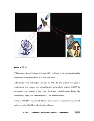 ABOUT DTH INDUSTRY:

What is DTH?
DTH stands for Direct-To-Home television. DTH is defined as the reception of satellite
programmes with a personal dish in an individual home.
DTH services were first proposed in India in 1996. But they did not pass approval
because there were concerns over national security and a cultural invasion. In 1997, the
government even imposed a ban when the Rupert Murdoch-owned Indian Sky
Broadcasting (ISkyB) was about to launch its DTH services in India.
Finally in 2000, DTH was allowed. The new policy requires all operators to set up earth
stations in India within 12 months of getting a license.

(CMCA, Teerthanker Mahaveer University, Moradabad)

Page 4

 