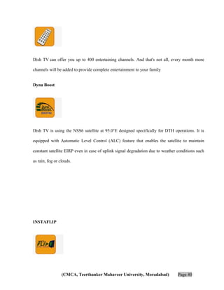 Dish TV can offer you up to 400 entertaining channels. And that's not all, every month more
channels will be added to provide complete entertainment to your family
Dyna Boost

Dish TV is using the NSS6 satellite at 95.0°E designed specifically for DTH operations. It is
equipped with Automatic Level Control (ALC) feature that enables the satellite to maintain
constant satellite EIRP even in case of uplink signal degradation due to weather conditions such
as rain, fog or clouds.

INSTAFLIP

(CMCA, Teerthanker Mahaveer University, Moradabad)

Page 40

 