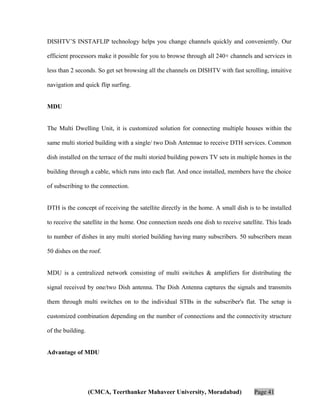 DISHTV’S INSTAFLIP technology helps you change channels quickly and conveniently. Our
efficient processors make it possible for you to browse through all 240+ channels and services in
less than 2 seconds. So get set browsing all the channels on DISHTV with fast scrolling, intuitive
navigation and quick flip surfing.
MDU
The Multi Dwelling Unit, it is customized solution for connecting multiple houses within the
same multi storied building with a single/ two Dish Antennae to receive DTH services. Common
dish installed on the terrace of the multi storied building powers TV sets in multiple homes in the
building through a cable, which runs into each flat. And once installed, members have the choice
of subscribing to the connection.
DTH is the concept of receiving the satellite directly in the home. A small dish is to be installed
to receive the satellite in the home. One connection needs one dish to receive satellite. This leads
to number of dishes in any multi storied building having many subscribers. 50 subscribers mean
50 dishes on the roof.
MDU is a centralized network consisting of multi switches & amplifiers for distributing the
signal received by one/two Dish antenna. The Dish Antenna captures the signals and transmits
them through multi switches on to the individual STBs in the subscriber's flat. The setup is
customized combination depending on the number of connections and the connectivity structure
of the building.
Advantage of MDU

(CMCA, Teerthanker Mahaveer University, Moradabad)

Page 41

 
