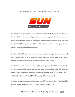 OTHER MAJOR PLAYERS /COMPETITORS IN DTH INDUSTRY

Sun Direct - India's youngest and most exciting state of the art DTH Company. Sun Direct uses
the latest MPEG-4 based technology to increase broadcast capacity. Sun Direct confirms to
provide next-generation services in fast-growing and emerging markets quickly and efficiently.
Sun Direct will be supported by Irdeto's conditional access solution to manage content and
revenues in the satellite broadcasting venture.

Sun Direct selected Oracle based on its convergent multi-service capabilities and proven realtime scalability allowing it to consolidate billing operations, enable powerful new service
offerings and improve visibility into customer information across services.
Sun Direct is an Indian direct broadcast satellite service provider. Its satellite service, launched
in 2005, transmits digital satellite television and audio to households in India. Sun Direct uses
MPEG-4 digital compression technology, transmitting on INSAT 4B at 93.5°E. and MEASAT-3
at 91.5°E. It is the country's first MPEG-4 technology DTH service provider.
Its primary competitors are cable television and other DTH service providers—Airtel digital TV,
Reliance Big TV, DD Direct+, Dish TV, TATA Sky and Videocon D2H.

(CMCA, Teerthanker Mahaveer University, Moradabad)

Page 45

 